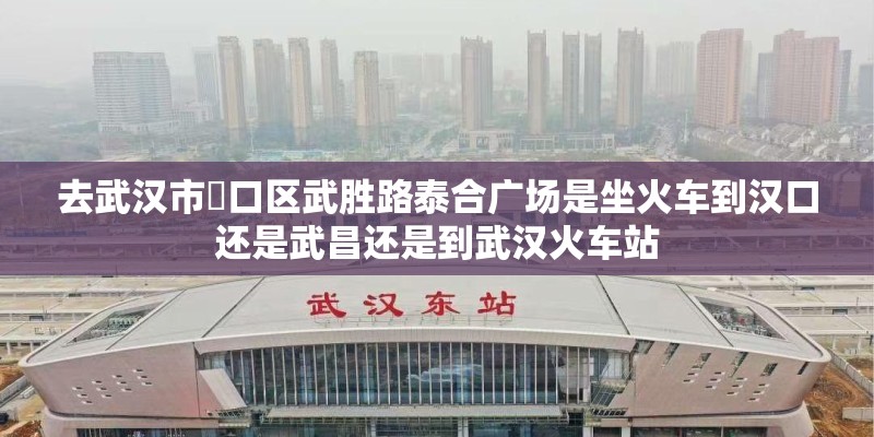 去武汉市硚口区武胜路泰合广场是坐火车到汉口还是武昌还是到武汉火车站