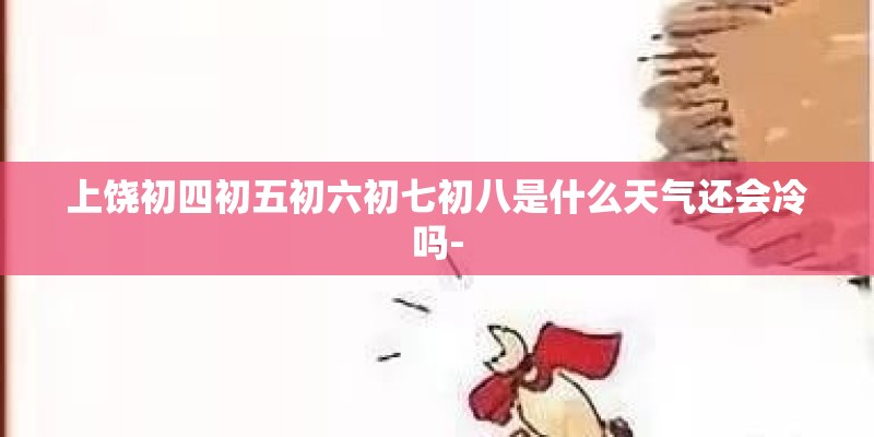 上饶初四初五初六初七初八是什么天气还会冷吗-