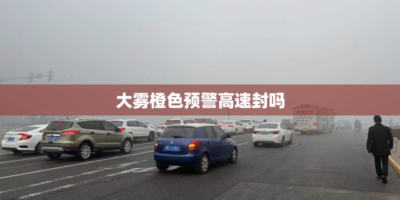 大雾橙色预警高速封吗 大雾橙色预警高速封吗